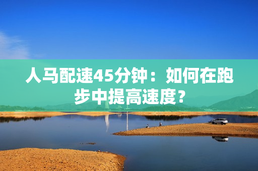 人馬配速45分鐘：如何在跑步中提高速度？