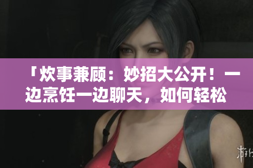 「炊事兼顧：妙招大公開(kāi)！一邊烹飪一邊聊天，如何輕松享受廚房時(shí)光？」