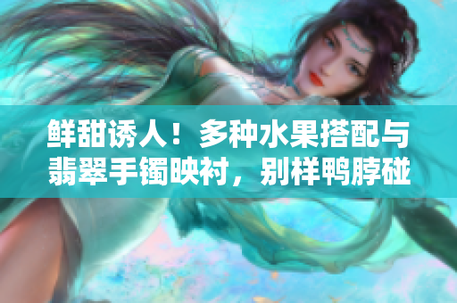 鮮甜誘人！多種水果搭配與翡翠手鐲映襯，別樣鴨脖碰撞出的獨(dú)特美味