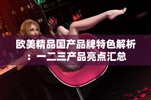 歐美精品國產(chǎn)品牌特色解析：一二三產(chǎn)品亮點(diǎn)匯總