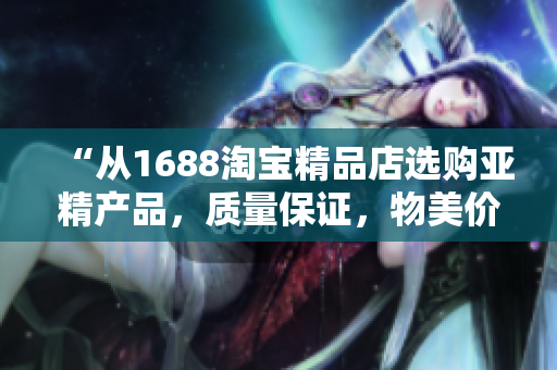 “從1688淘寶精品店選購亞精產(chǎn)品，質(zhì)量保證，物美價(jià)廉！”