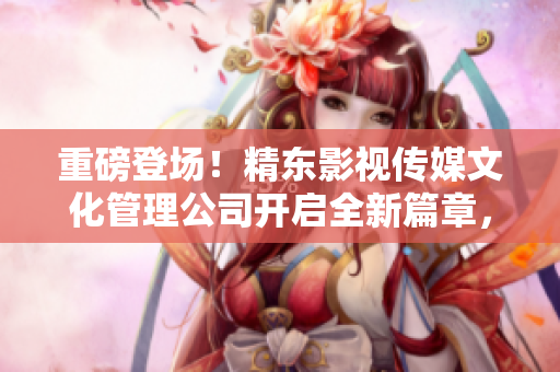 重磅登場(chǎng)！精東影視傳媒文化管理公司開(kāi)啟全新篇章，探索影視行業(yè)未來(lái)