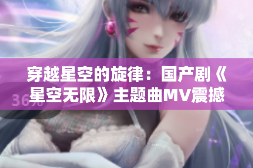 穿越星空的旋律：國產(chǎn)劇《星空無限》主題曲MV震撼上線！