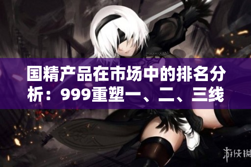 國精產(chǎn)品在市場中的排名分析：999重塑一、二、三線地位
