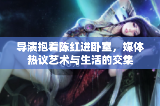導演抱著陳紅進臥室，媒體熱議藝術與生活的交集