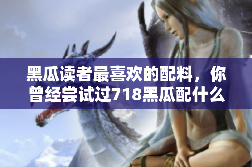 黑瓜讀者最喜歡的配料，你曾經嘗試過718黑瓜配什么料？