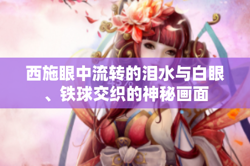 西施眼中流轉(zhuǎn)的淚水與白眼、鐵球交織的神秘畫面