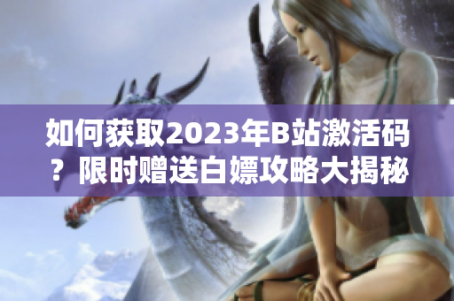 如何獲取2023年B站激活碼？限時(shí)贈(zèng)送白嫖攻略大揭秘
