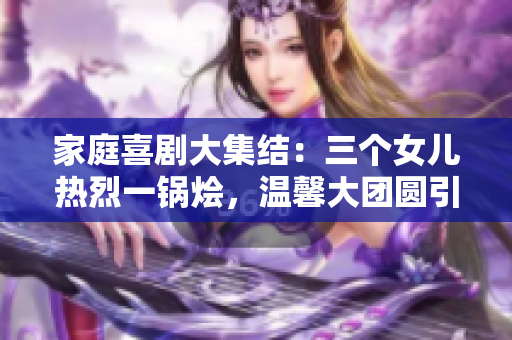 家庭喜劇大集結(jié)：三個(gè)女兒熱烈一鍋燴，溫馨大團(tuán)圓引爆笑潮流