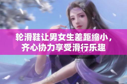 輪滑鞋讓男女生差距縮小，齊心協(xié)力享受滑行樂趣