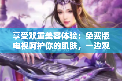 享受雙重美容體驗(yàn)：免費(fèi)版電視呵護(hù)你的肌膚，一邊觀影一邊敷面膜！