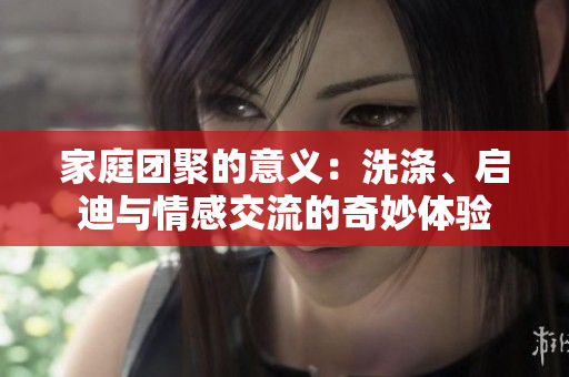 家庭團(tuán)聚的意義：洗滌、啟迪與情感交流的奇妙體驗