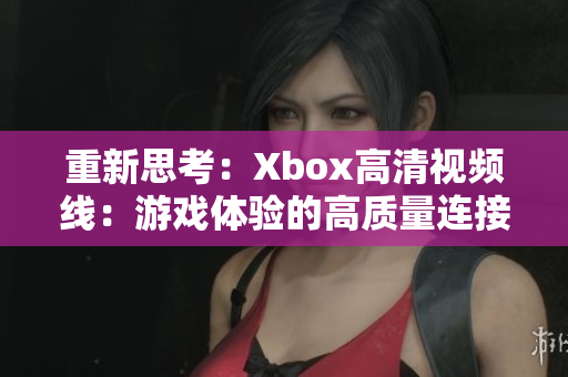 重新思考：Xbox高清視頻線：游戲體驗(yàn)的高質(zhì)量連接