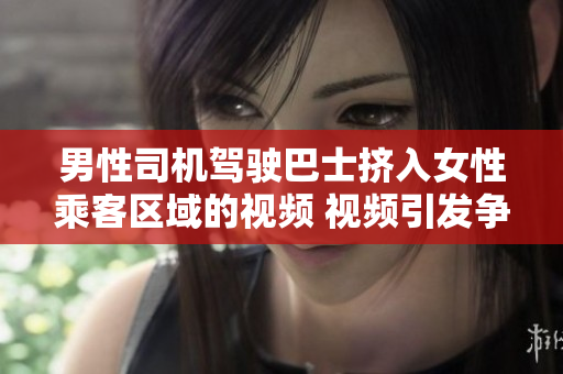 男性司機(jī)駕駛巴士擠入女性乘客區(qū)域的視頻 視頻引發(fā)爭(zhēng)議，引發(fā)公眾關(guān)注