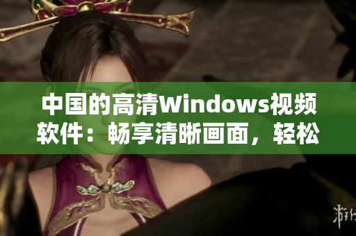 中國(guó)的高清Windows視頻軟件：暢享清晰畫(huà)面，輕松編輯與分享