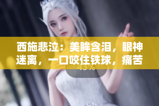 西施悲泣：美眸含淚，眼神迷離，一口咬住鐵球，痛苦難抑！