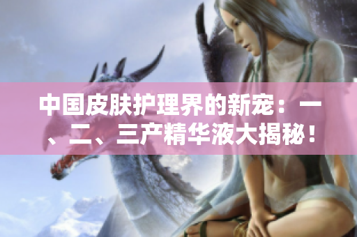 中國皮膚護理界的新寵：一、二、三產(chǎn)精華液大揭秘！