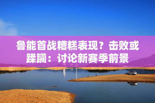 魯能首戰(zhàn)糟糕表現(xiàn)？擊敗或蹂躪：討論新賽季前景