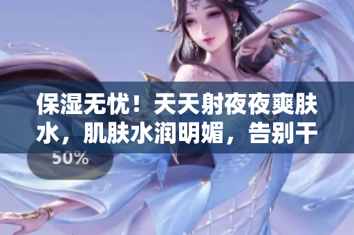保濕無憂！天天射夜夜爽膚水，肌膚水潤明媚，告別干燥煩惱！
