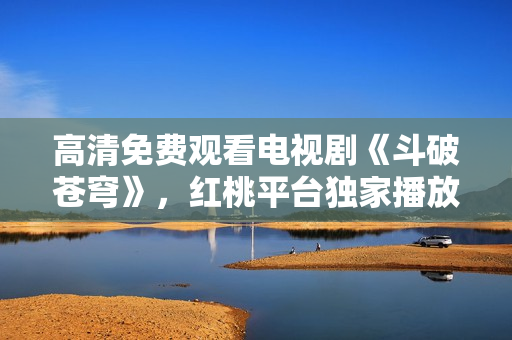 高清免費(fèi)觀看電視劇《斗破蒼穹》，紅桃平臺獨(dú)家播放！