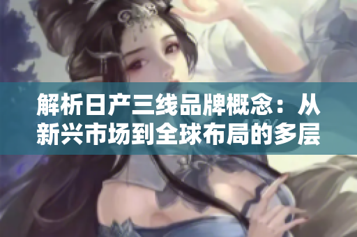 解析日產(chǎn)三線品牌概念：從新興市場到全球布局的多層次發(fā)展路徑