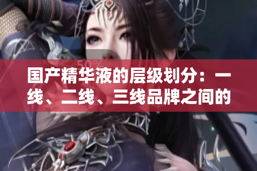 國產(chǎn)精華液的層級劃分：一線、二線、三線品牌之間的關(guān)鍵差異在哪里？