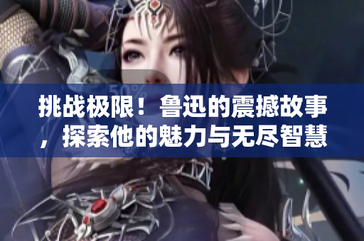 挑戰(zhàn)極限！魯迅的震撼故事，探索他的魅力與無盡智慧