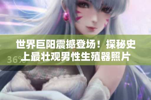 世界巨陽震撼登場(chǎng)！探秘史上最壯觀男性生殖器照片