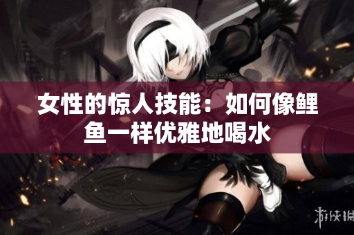 女性的驚人技能：如何像鯉魚一樣優(yōu)雅地喝水