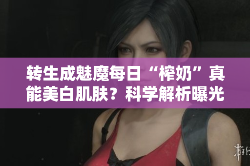 轉(zhuǎn)生成魅魔每日“榨奶”真能美白肌膚？科學解析曝光