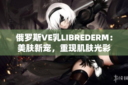 俄羅斯VE乳LIBREDERM：美膚新寵，重現(xiàn)肌膚光彩