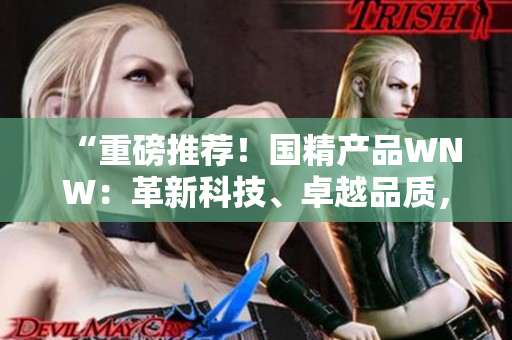 “重磅推薦！國精產(chǎn)品WNW：革新科技、卓越品質(zhì)，助您實現(xiàn)生活美好！”