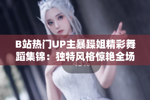 B站熱門UP主暴躁姐精彩舞蹈集錦：獨特風格驚艷全場