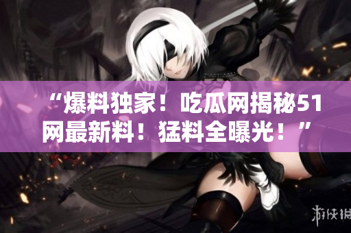 “爆料獨家！吃瓜網(wǎng)揭秘51網(wǎng)最新料！猛料全曝光！”