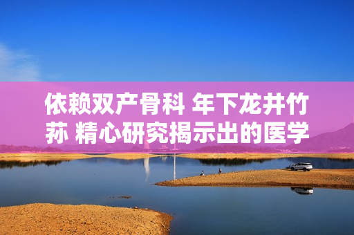 依賴雙產(chǎn)骨科 年下龍井竹蓀 精心研究揭示出的醫(yī)學(xué)奧秘