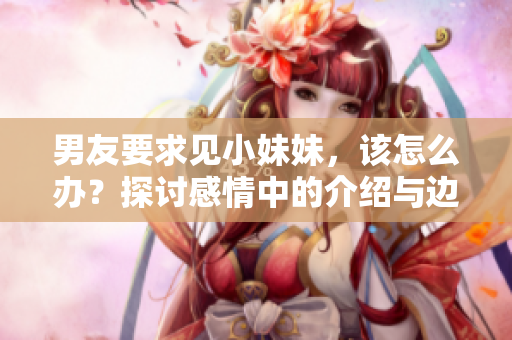 男友要求見小妹妹，該怎么辦？探討感情中的介紹與邊界