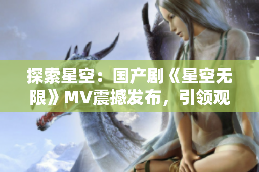 探索星空：國產劇《星空無限》MV震撼發(fā)布，引領觀眾追尋未知領域