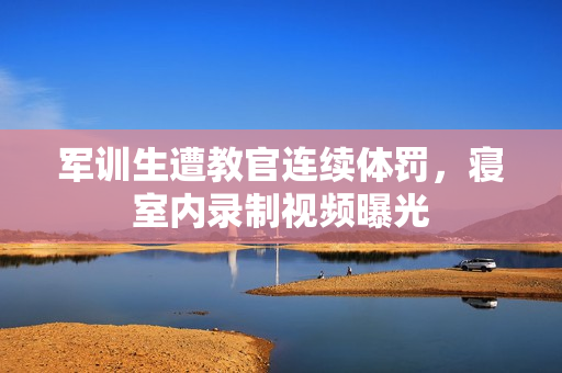 軍訓(xùn)生遭教官連續(xù)體罰，寢室內(nèi)錄制視頻曝光