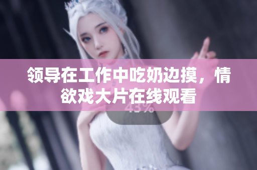 領(lǐng)導(dǎo)在工作中吃奶邊摸，情欲戲大片在線觀看