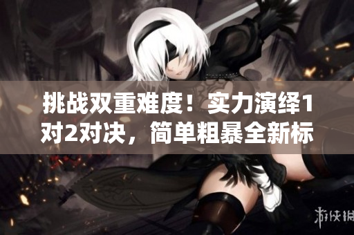 挑戰(zhàn)雙重難度！實(shí)力演繹1對2對決，簡單粗暴全新標(biāo)桿！