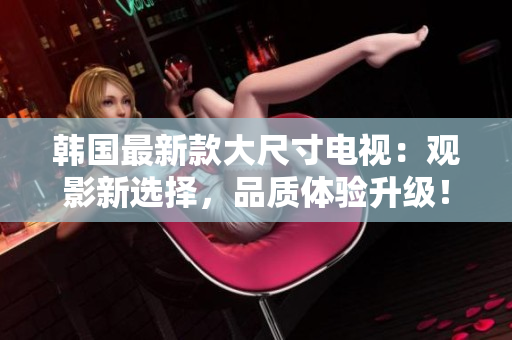韓國(guó)最新款大尺寸電視：觀影新選擇，品質(zhì)體驗(yàn)升級(jí)！