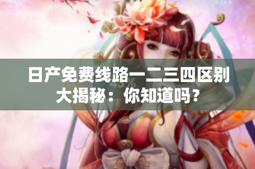日產(chǎn)免費(fèi)線路一二三四區(qū)別大揭秘：你知道嗎？
