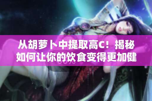 從胡蘿卜中提取高C！揭秘如何讓你的飲食變得更加健康。