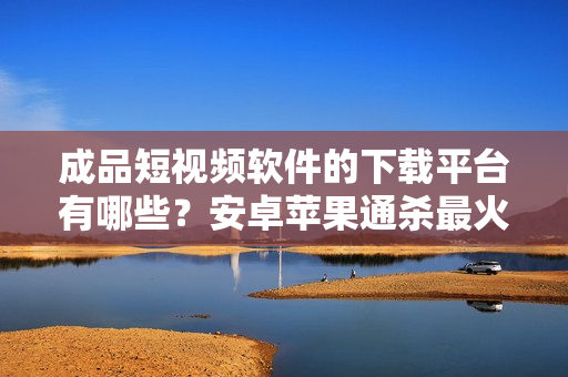 成品短視頻軟件的下載平臺(tái)有哪些？安卓蘋果通殺最火軟件盤點(diǎn)