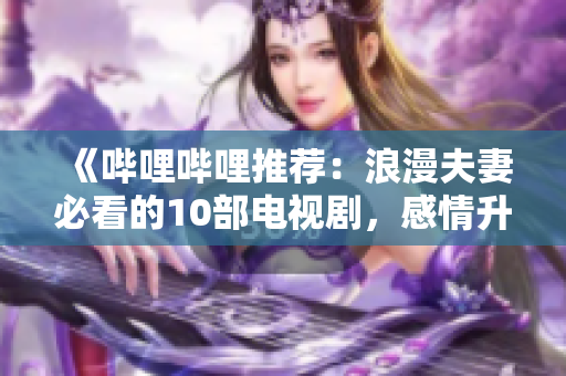 《嗶哩嗶哩推薦：浪漫夫妻必看的10部電視劇，感情升溫的完美之選》