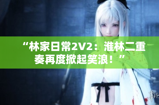 “林家日常2V2：淮林二重奏再度掀起笑浪！”