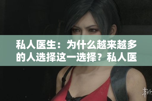 私人醫(yī)生：為什么越來越多的人選擇這一選擇？私人醫(yī)療服務(wù)的優(yōu)勢(shì)和注意事項(xiàng)