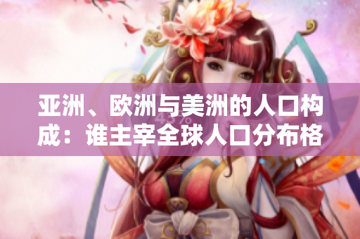 亞洲、歐洲與美洲的人口構(gòu)成：誰主宰全球人口分布格局？