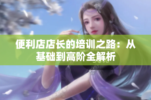 便利店店長(zhǎng)的培訓(xùn)之路：從基礎(chǔ)到高階全解析