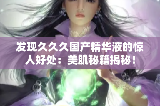 發(fā)現(xiàn)久久久國產(chǎn)精華液的驚人好處：美肌秘籍揭秘！